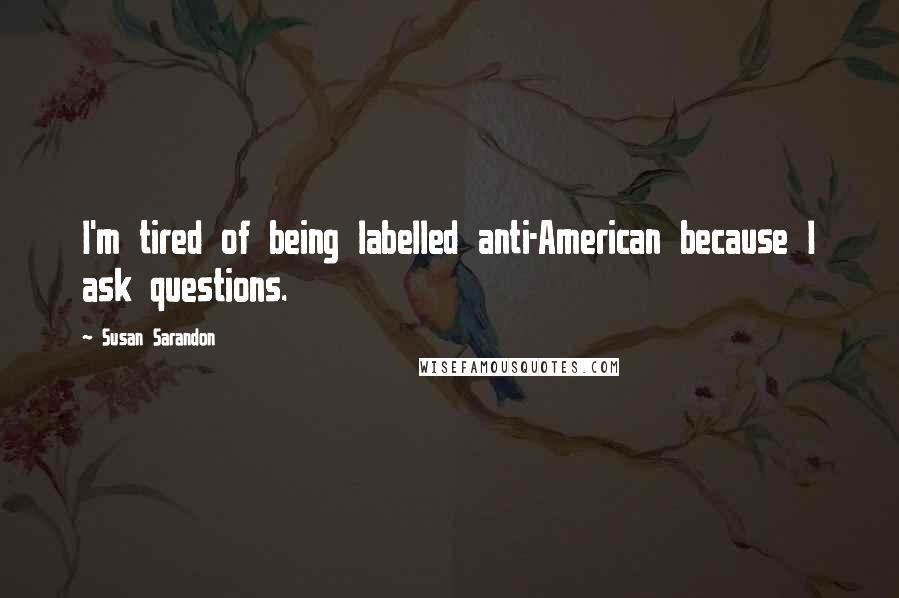 Susan Sarandon Quotes: I'm tired of being labelled anti-American because I ask questions.