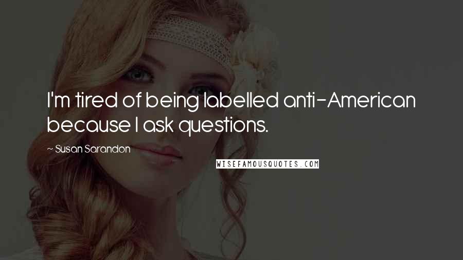 Susan Sarandon Quotes: I'm tired of being labelled anti-American because I ask questions.