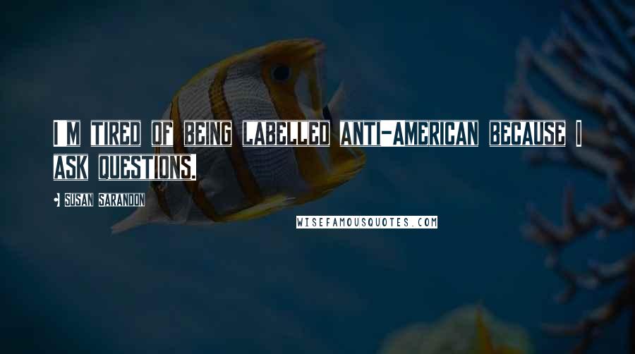 Susan Sarandon Quotes: I'm tired of being labelled anti-American because I ask questions.