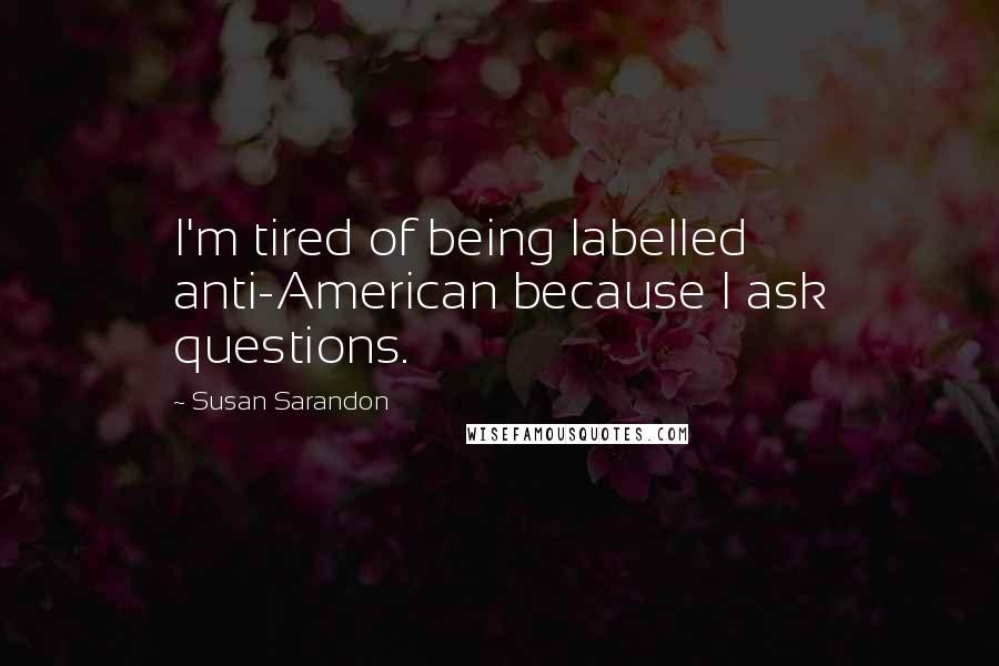 Susan Sarandon Quotes: I'm tired of being labelled anti-American because I ask questions.