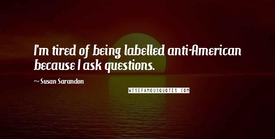 Susan Sarandon Quotes: I'm tired of being labelled anti-American because I ask questions.
