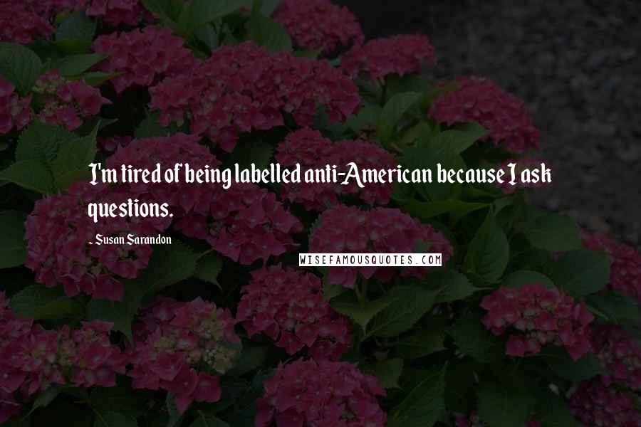 Susan Sarandon Quotes: I'm tired of being labelled anti-American because I ask questions.
