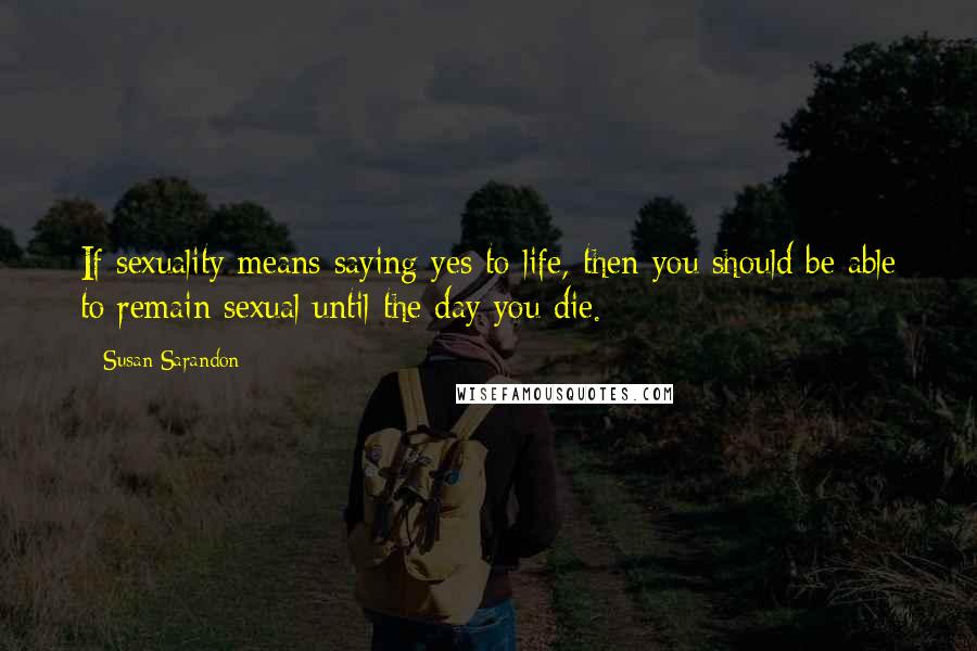 Susan Sarandon Quotes: If sexuality means saying yes to life, then you should be able to remain sexual until the day you die.