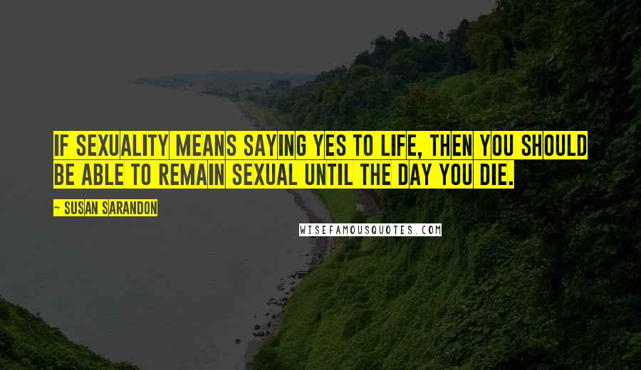 Susan Sarandon Quotes: If sexuality means saying yes to life, then you should be able to remain sexual until the day you die.