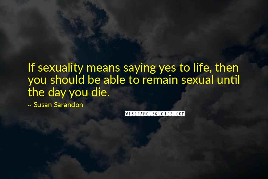 Susan Sarandon Quotes: If sexuality means saying yes to life, then you should be able to remain sexual until the day you die.