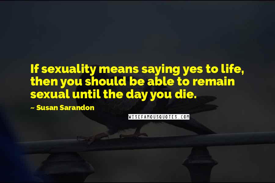 Susan Sarandon Quotes: If sexuality means saying yes to life, then you should be able to remain sexual until the day you die.