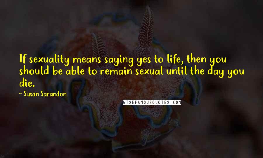 Susan Sarandon Quotes: If sexuality means saying yes to life, then you should be able to remain sexual until the day you die.