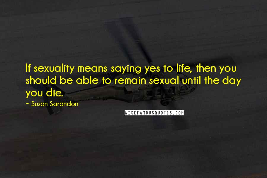 Susan Sarandon Quotes: If sexuality means saying yes to life, then you should be able to remain sexual until the day you die.