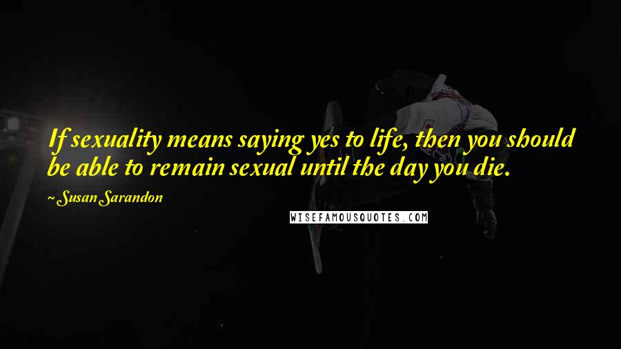 Susan Sarandon Quotes: If sexuality means saying yes to life, then you should be able to remain sexual until the day you die.