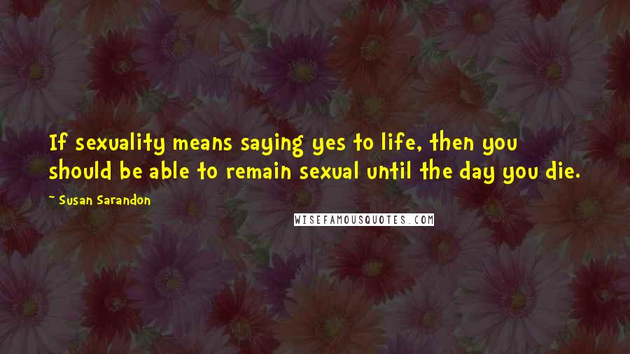 Susan Sarandon Quotes: If sexuality means saying yes to life, then you should be able to remain sexual until the day you die.
