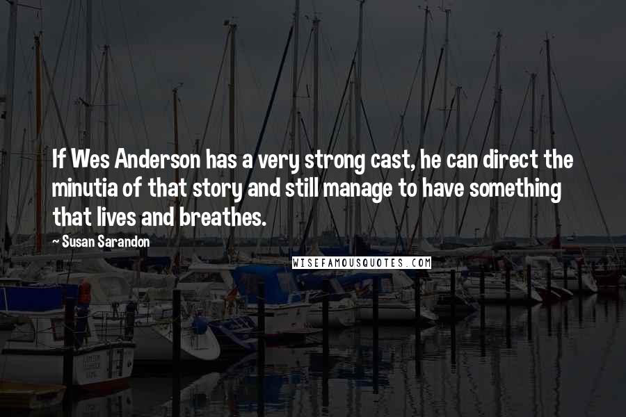 Susan Sarandon Quotes: If Wes Anderson has a very strong cast, he can direct the minutia of that story and still manage to have something that lives and breathes.