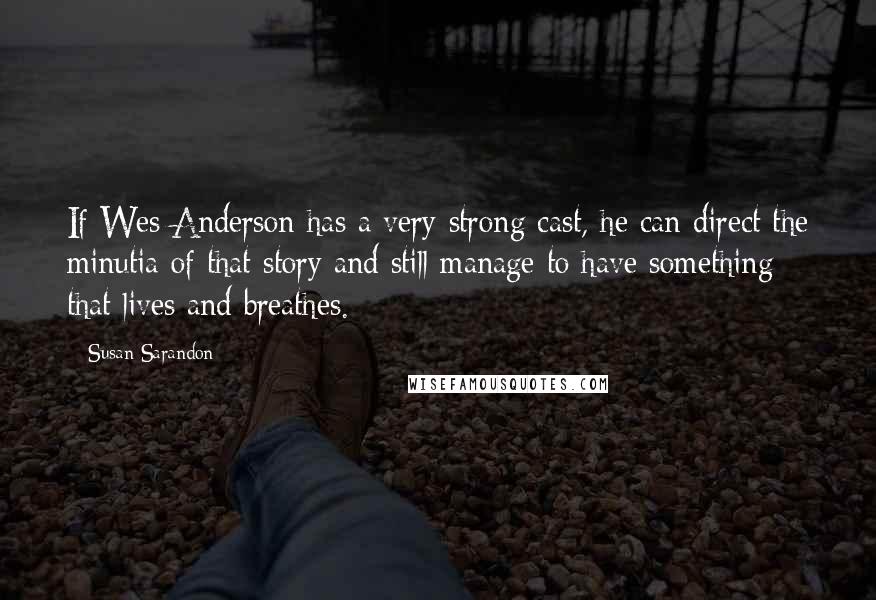 Susan Sarandon Quotes: If Wes Anderson has a very strong cast, he can direct the minutia of that story and still manage to have something that lives and breathes.