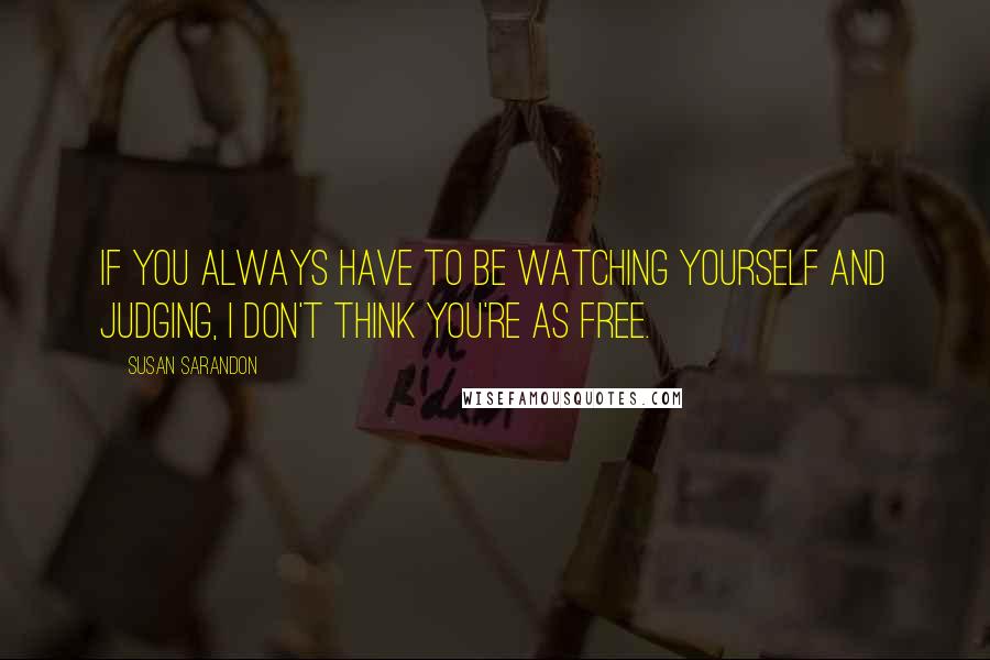 Susan Sarandon Quotes: If you always have to be watching yourself and judging, I don't think you're as free.