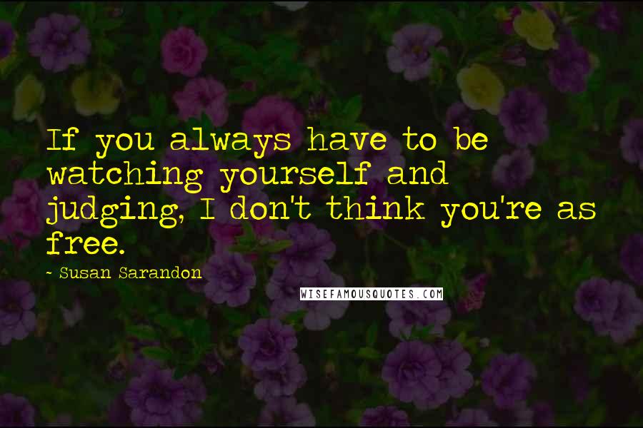 Susan Sarandon Quotes: If you always have to be watching yourself and judging, I don't think you're as free.