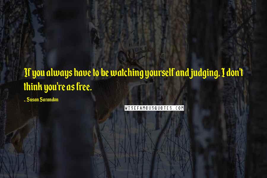 Susan Sarandon Quotes: If you always have to be watching yourself and judging, I don't think you're as free.