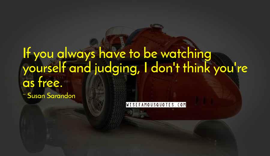 Susan Sarandon Quotes: If you always have to be watching yourself and judging, I don't think you're as free.