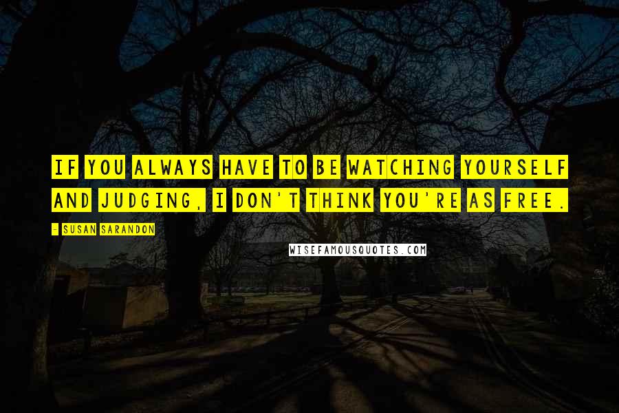 Susan Sarandon Quotes: If you always have to be watching yourself and judging, I don't think you're as free.