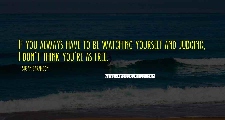 Susan Sarandon Quotes: If you always have to be watching yourself and judging, I don't think you're as free.