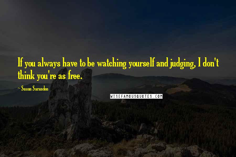 Susan Sarandon Quotes: If you always have to be watching yourself and judging, I don't think you're as free.