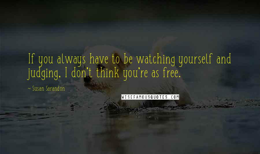 Susan Sarandon Quotes: If you always have to be watching yourself and judging, I don't think you're as free.