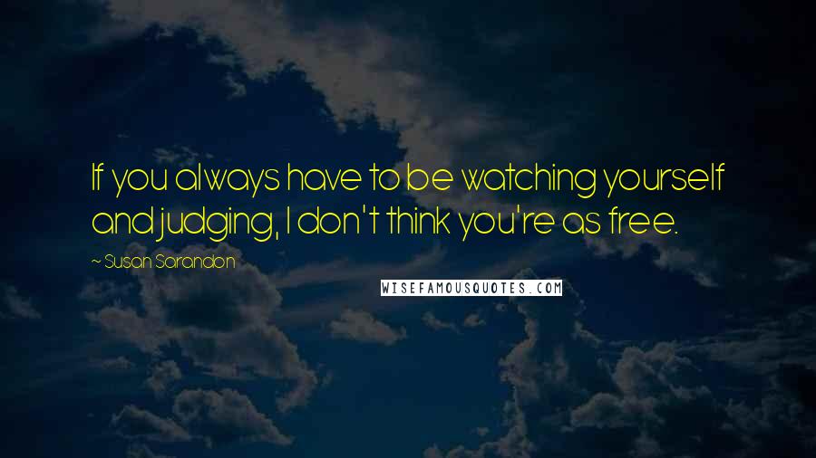 Susan Sarandon Quotes: If you always have to be watching yourself and judging, I don't think you're as free.
