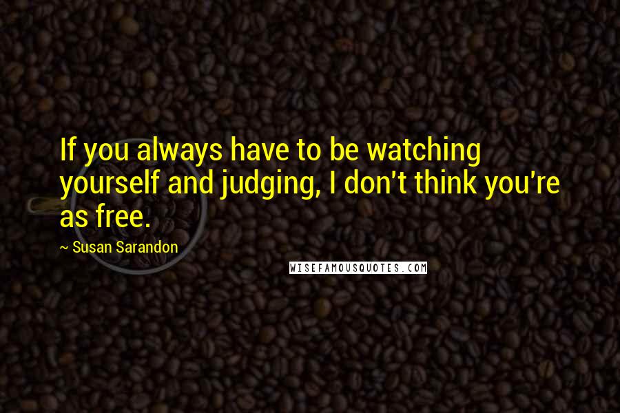 Susan Sarandon Quotes: If you always have to be watching yourself and judging, I don't think you're as free.