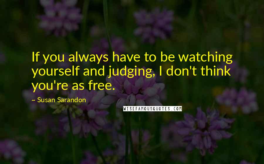 Susan Sarandon Quotes: If you always have to be watching yourself and judging, I don't think you're as free.