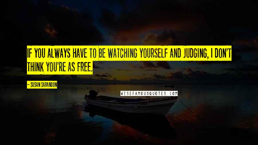 Susan Sarandon Quotes: If you always have to be watching yourself and judging, I don't think you're as free.