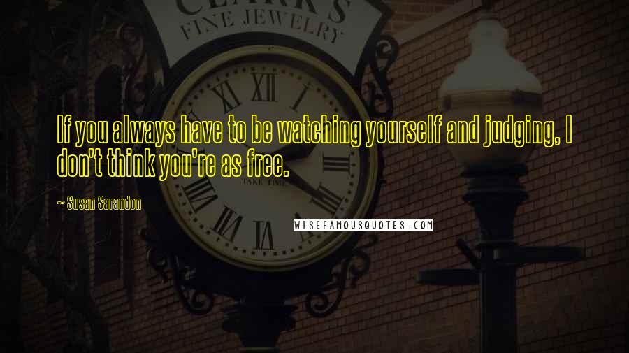 Susan Sarandon Quotes: If you always have to be watching yourself and judging, I don't think you're as free.