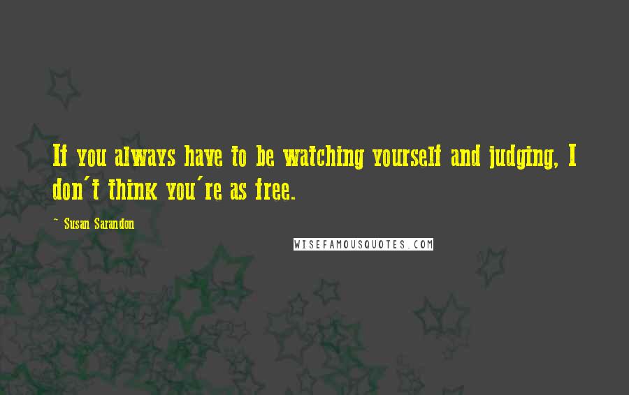 Susan Sarandon Quotes: If you always have to be watching yourself and judging, I don't think you're as free.