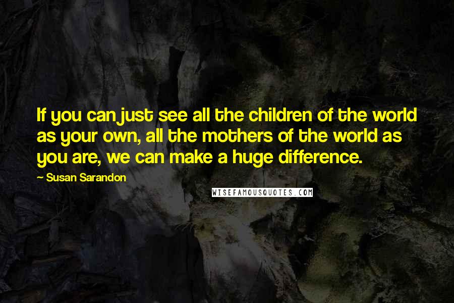 Susan Sarandon Quotes: If you can just see all the children of the world as your own, all the mothers of the world as you are, we can make a huge difference.