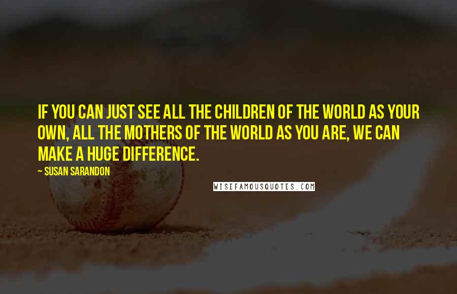 Susan Sarandon Quotes: If you can just see all the children of the world as your own, all the mothers of the world as you are, we can make a huge difference.