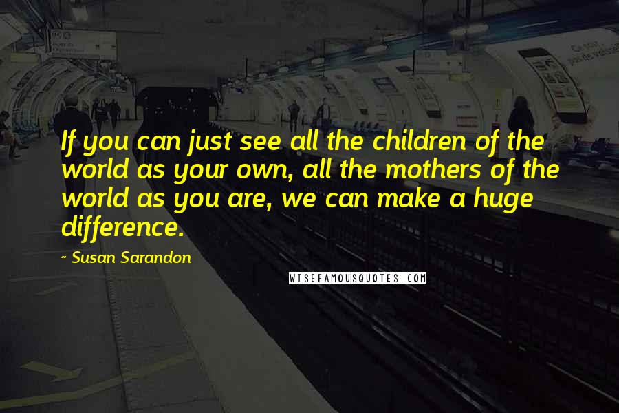 Susan Sarandon Quotes: If you can just see all the children of the world as your own, all the mothers of the world as you are, we can make a huge difference.