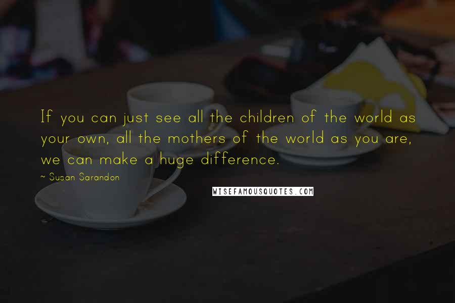 Susan Sarandon Quotes: If you can just see all the children of the world as your own, all the mothers of the world as you are, we can make a huge difference.