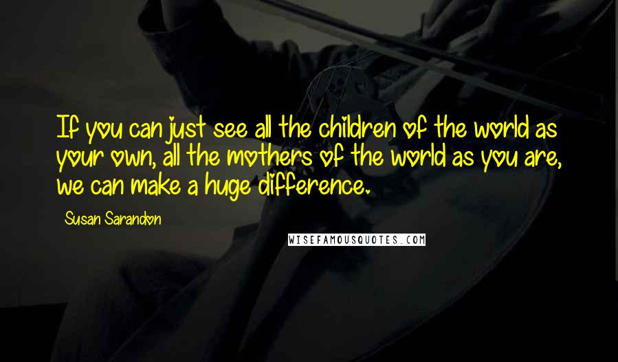 Susan Sarandon Quotes: If you can just see all the children of the world as your own, all the mothers of the world as you are, we can make a huge difference.