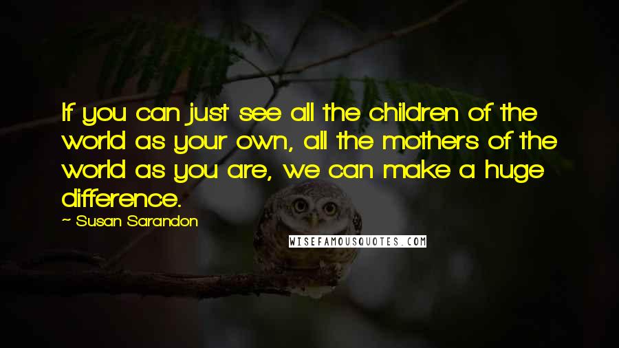 Susan Sarandon Quotes: If you can just see all the children of the world as your own, all the mothers of the world as you are, we can make a huge difference.