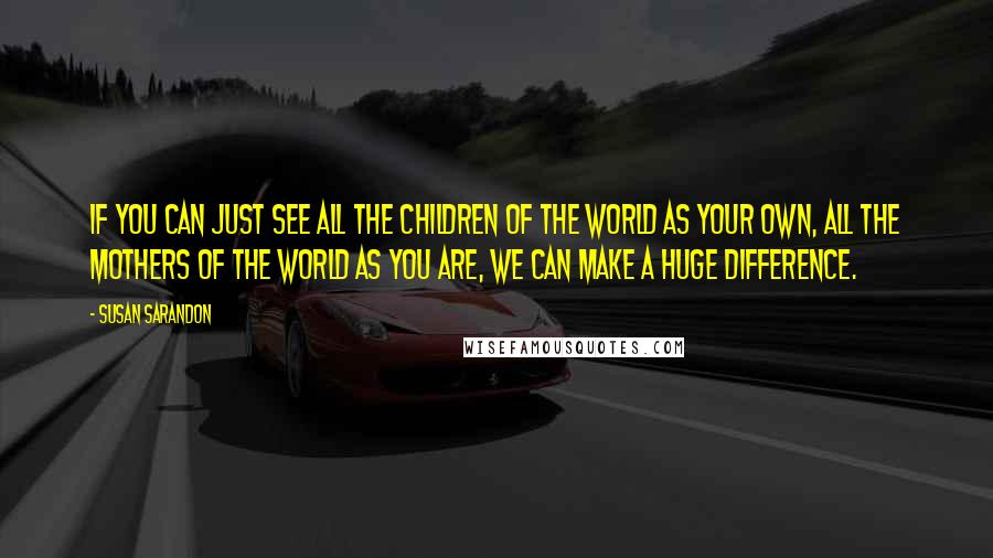 Susan Sarandon Quotes: If you can just see all the children of the world as your own, all the mothers of the world as you are, we can make a huge difference.