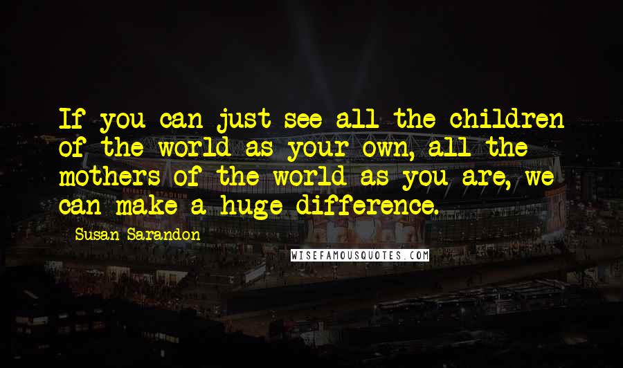 Susan Sarandon Quotes: If you can just see all the children of the world as your own, all the mothers of the world as you are, we can make a huge difference.