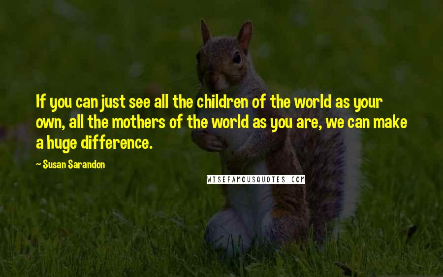 Susan Sarandon Quotes: If you can just see all the children of the world as your own, all the mothers of the world as you are, we can make a huge difference.