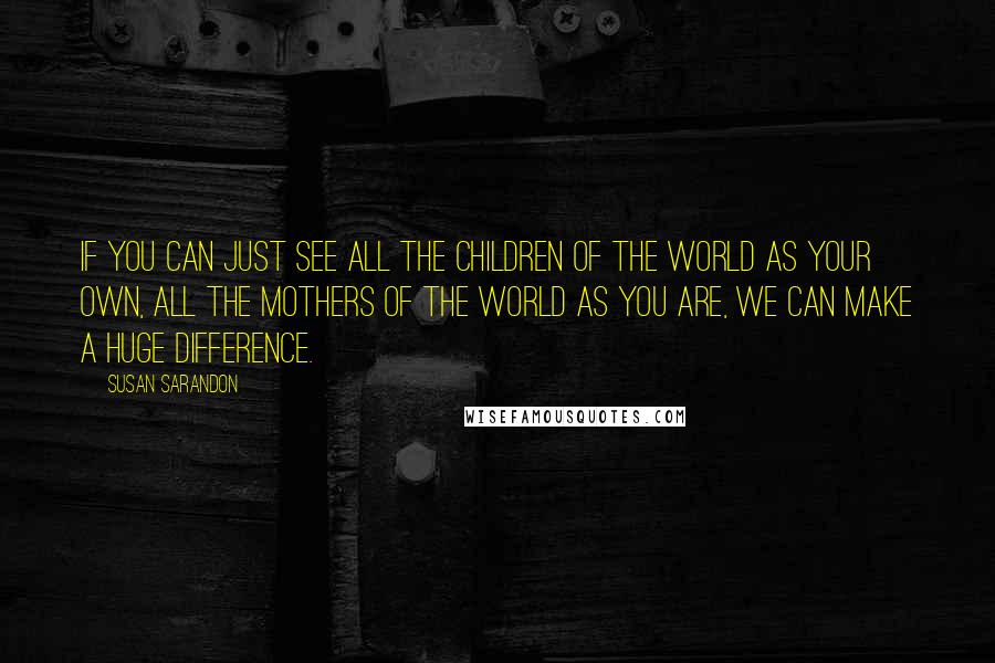 Susan Sarandon Quotes: If you can just see all the children of the world as your own, all the mothers of the world as you are, we can make a huge difference.