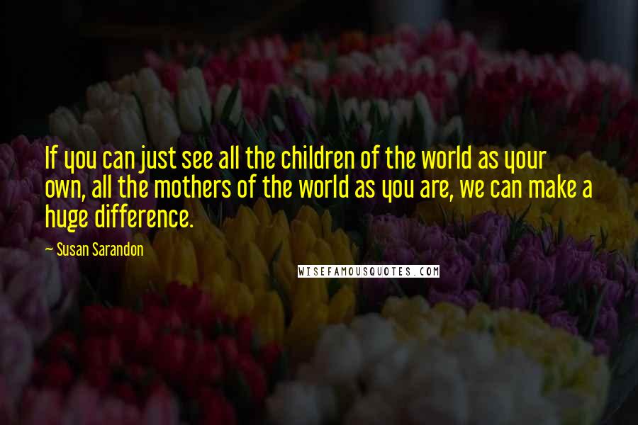 Susan Sarandon Quotes: If you can just see all the children of the world as your own, all the mothers of the world as you are, we can make a huge difference.