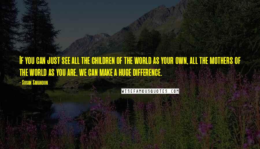 Susan Sarandon Quotes: If you can just see all the children of the world as your own, all the mothers of the world as you are, we can make a huge difference.