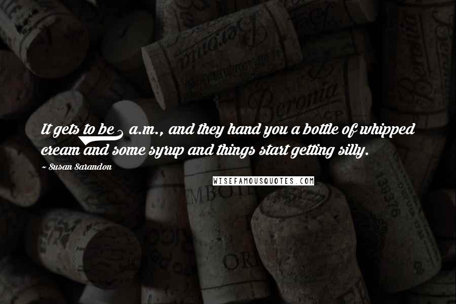 Susan Sarandon Quotes: It gets to be 2 a.m., and they hand you a bottle of whipped cream and some syrup and things start getting silly.