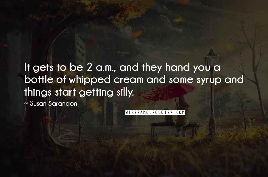 Susan Sarandon Quotes: It gets to be 2 a.m., and they hand you a bottle of whipped cream and some syrup and things start getting silly.