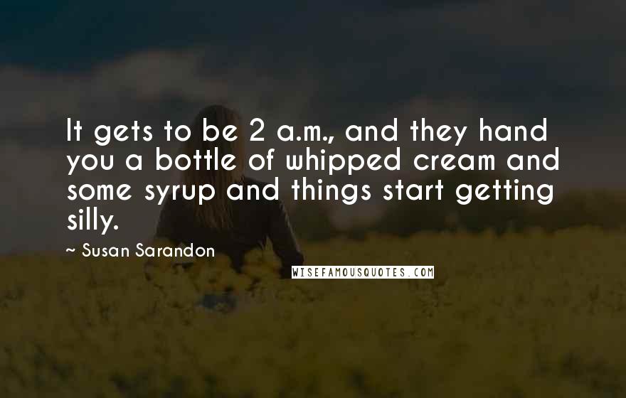 Susan Sarandon Quotes: It gets to be 2 a.m., and they hand you a bottle of whipped cream and some syrup and things start getting silly.