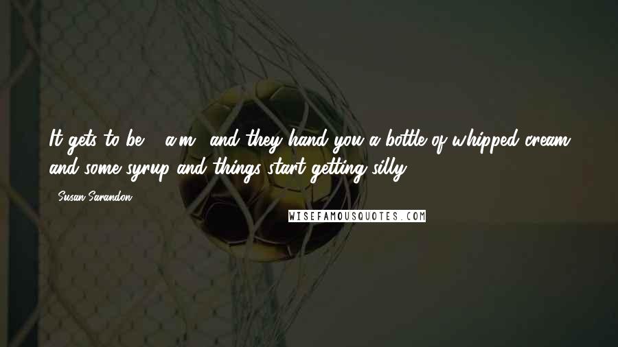 Susan Sarandon Quotes: It gets to be 2 a.m., and they hand you a bottle of whipped cream and some syrup and things start getting silly.