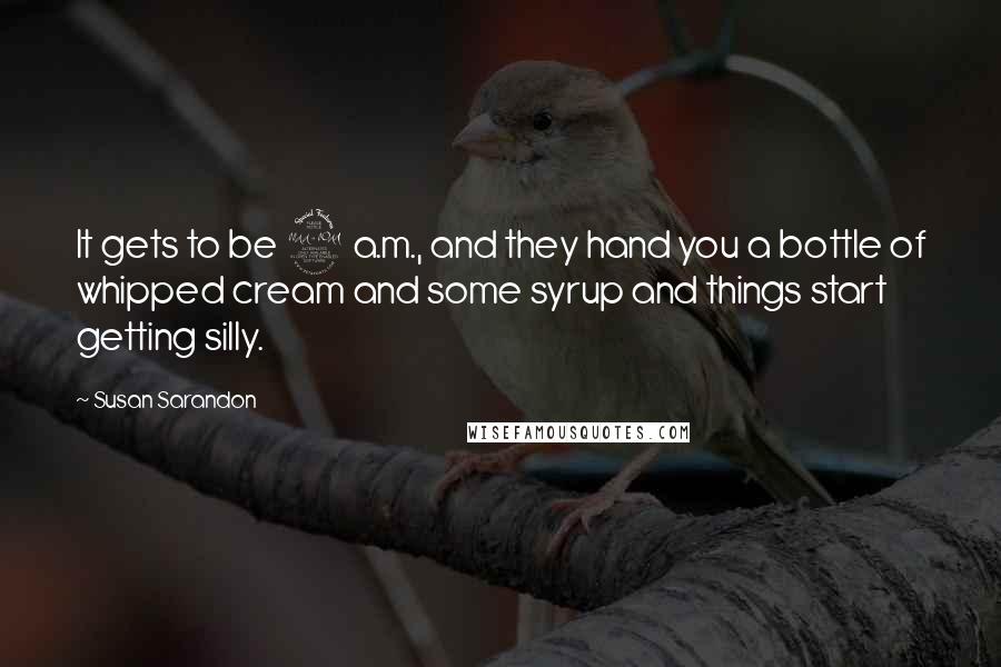 Susan Sarandon Quotes: It gets to be 2 a.m., and they hand you a bottle of whipped cream and some syrup and things start getting silly.