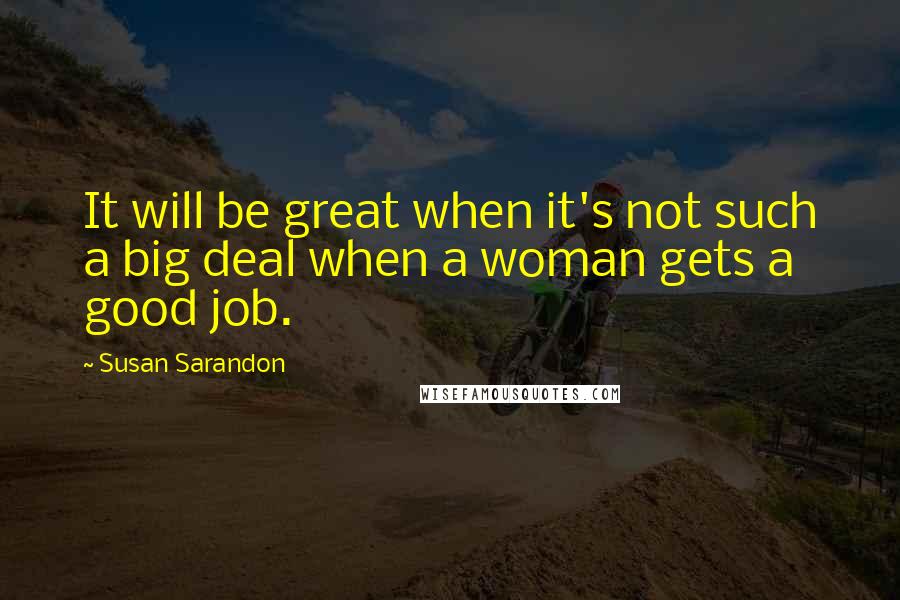 Susan Sarandon Quotes: It will be great when it's not such a big deal when a woman gets a good job.