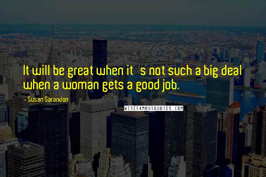 Susan Sarandon Quotes: It will be great when it's not such a big deal when a woman gets a good job.