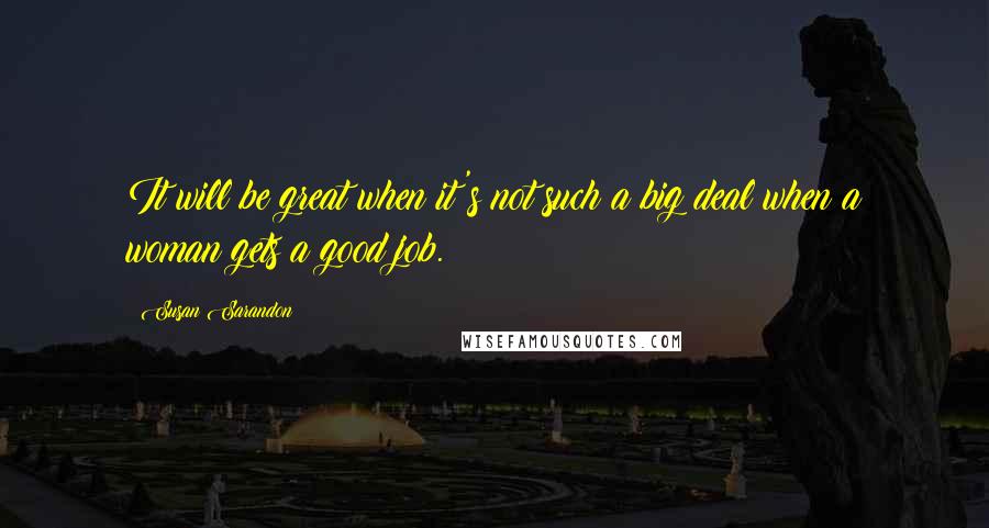 Susan Sarandon Quotes: It will be great when it's not such a big deal when a woman gets a good job.